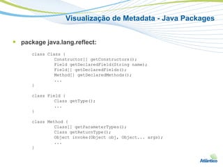 Visualização de Metadata - Java Packages


 package java.lang.reflect:
      class Class {
               Constructor[] getConstructors();
               Field getDeclaredField(String name);
               Field[] getDeclaredFields();
               Method[] getDeclaredMethods();
               ...
      }

      class Field {
               Class getType();
               ...
      }

      class Method {
               Class[] getParameterTypes();
               Class getReturnType();
               Object invoke(Object obj, Object... args);
               ...
      }
 