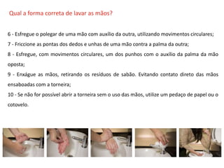 O QUE É CIPA?
Qual a forma correta de lavar as mãos?
6 - Esfregue o polegar de uma mão com auxílio da outra, utilizando movimentos circulares;
7 - Friccione as pontas dos dedos e unhas de uma mão contra a palma da outra;
8 - Esfregue, com movimentos circulares, um dos punhos com o auxílio da palma da mão
oposta;
9 - Enxágue as mãos, retirando os resíduos de sabão. Evitando contato direto das mãos
ensaboadas com a torneira;
10 - Se não for possível abrir a torneira sem o uso das mãos, utilize um pedaço de papel ou o
cotovelo.
 