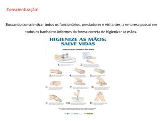 O QUE É CIPA?
Conscientização!
Buscando conscientizar todos os funcionários, prestadores e visitantes, a empresa possui em
todos os banheiros informes da forma correta de higienizar as mãos.
 