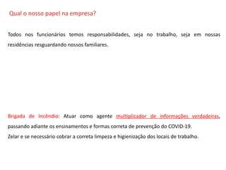 O QUE É CIPA?
Qual o nosso papel na empresa?
Todos nos funcionários temos responsabilidades, seja no trabalho, seja em nossas
residências resguardando nossos familiares.
Brigada de Incêndio: Atuar como agente multiplicador de informações verdadeiras,
passando adiante os ensinamentos e formas correta de prevenção do COVID-19.
Zelar e se necessário cobrar a correta limpeza e higienização dos locais de trabalho.
 