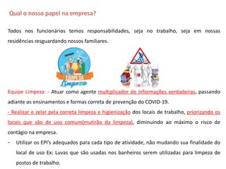 O QUE É CIPA?
Qual o nosso papel na empresa?
Todos nos funcionários temos responsabilidades, seja no trabalho, seja em nossas
residências resguardando nossos familiares.
Equipe Limpeza: - Atuar como agente multiplicador de informações verdadeiras, passando
adiante os ensinamentos e formas correta de prevenção do COVID-19.
- Realizar e zelar pela correta limpeza e higienização dos locais de trabalho, priorizando os
locais que são de uso comum(mutirão da limpeza), diminuindo ao máximo o risco de
contágio na empresa.
- Utilizar os EPI’s adequados para cada tipo de atividade, não mudando sua finalidade do
local de uso Ex: Luvas que são usadas nos banheiros serem utilizadas para limpeza de
postos de trabalho.
 