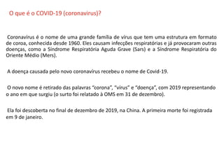 O QUE É CIPA?
Coronavírus é o nome de uma grande família de vírus que tem uma estrutura em formato
de coroa, conhecida desde 1960. Eles causam infecções respiratórias e já provocaram outras
doenças, como a Síndrome Respiratória Aguda Grave (Sars) e a Síndrome Respiratória do
Oriente Médio (Mers).
A doença causada pelo novo coronavírus recebeu o nome de Covid-19.
O novo nome é retirado das palavras “corona”, “vírus” e “doença”, com 2019 representando
o ano em que surgiu (o surto foi relatado à OMS em 31 de dezembro).
Ela foi descoberta no final de dezembro de 2019, na China. A primeira morte foi registrada
em 9 de janeiro.
O que é o COVID-19 (coronavirus)?
 