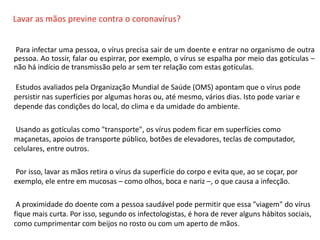 O QUE É CIPA?
Lavar as mãos previne contra o coronavírus?
Para infectar uma pessoa, o vírus precisa sair de um doente e entrar no organismo de outra
pessoa. Ao tossir, falar ou espirrar, por exemplo, o vírus se espalha por meio das gotículas –
não há indício de transmissão pelo ar sem ter relação com estas gotículas.
Estudos avaliados pela Organização Mundial de Saúde (OMS) apontam que o vírus pode
persistir nas superfícies por algumas horas ou, até mesmo, vários dias. Isto pode variar e
depende das condições do local, do clima e da umidade do ambiente.
Usando as gotículas como "transporte", os vírus podem ficar em superfícies como
maçanetas, apoios de transporte público, botões de elevadores, teclas de computador,
celulares, entre outros.
Por isso, lavar as mãos retira o vírus da superfície do corpo e evita que, ao se coçar, por
exemplo, ele entre em mucosas – como olhos, boca e nariz –, o que causa a infecção.
A proximidade do doente com a pessoa saudável pode permitir que essa "viagem" do vírus
fique mais curta. Por isso, segundo os infectologistas, é hora de rever alguns hábitos sociais,
como cumprimentar com beijos no rosto ou com um aperto de mãos.
 