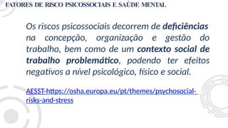 FATORES DE RISCO PSICOSSOCIAIS E SAÚDE MENTAL
Os riscos psicossociais decorrem de deficiências
na concepção, organização e gestão do
trabalho, bem como de um contexto social de
trabalho problemático, podendo ter efeitos
negativos a nível psicológico, físico e social.
AESST-https://osha.europa.eu/pt/themes/psychosocial-
risks-and-stress
 