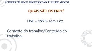 FATORES DE RISCO PSICOSSOCIAIS E SAÚDE MENTAL
QUAIS SÃO OS FRPT?
HSE – 1993- Tom Cox
Contexto do trabalho/Conteúdo do
trabalho
 
