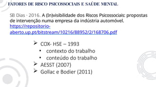 FATORES DE RISCO PSICOSSOCIAIS E SAÚDE MENTAL
SB Dias · 2016. A (In)visibilidade dos Riscos Psicossociais: propostas
de intervenção numa empresa da indústria automóvel.
https://repositorio-
aberto.up.pt/bitstream/10216/88952/2/168706.pdf
 COX- HSE – 1993
• contexto do trabalho
• conteúdo do trabalho
 AESST (2007)
 Gollac e Bodier (2011)
 