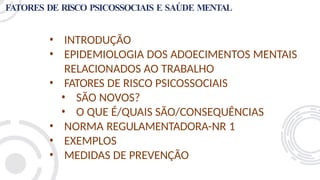 FATORES DE RISCO PSICOSSOCIAIS E SAÚDE MENTAL
• INTRODUÇÃO
• EPIDEMIOLOGIA DOS ADOECIMENTOS MENTAIS
RELACIONADOS AO TRABALHO
• FATORES DE RISCO PSICOSSOCIAIS
• SÃO NOVOS?
• O QUE É/QUAIS SÃO/CONSEQUÊNCIAS
• NORMA REGULAMENTADORA-NR 1
• EXEMPLOS
• MEDIDAS DE PREVENÇÃO
 