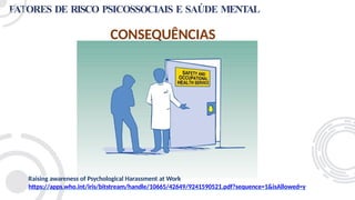 FATORES DE RISCO PSICOSSOCIAIS E SAÚDE MENTAL
CONSEQUÊNCIAS
Raising awareness of Psychological Harassment at Work
https://apps.who.int/iris/bitstream/handle/10665/42649/9241590521.pdf?sequence=1&isAllowed=y
 