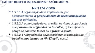 FATORES DE RISCO PSICOSSOCIAIS E SAÚDE MENTAL
NR 1 EM VIGOR
 1.5.3.1 A organização deve implementar, por
estabelecimento, o gerenciamento de riscos ocupacionais
em suas atividades.
 1.5.3.2 A organização deve: a) evitar os riscos ocupacionais
que possam ser originados no trabalho; b) identificar os
perigos e possíveis lesões ou agravos à saúde;
 1.5.3.2.1 A organização deve considerar as condições de
trabalho, nos termos da NR-17 (grifo nosso)
 
