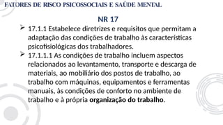 FATORES DE RISCO PSICOSSOCIAIS E SAÚDE MENTAL
NR 17
 17.1.1 Estabelece diretrizes e requisitos que permitam a
adaptação das condições de trabalho às características
psicofisiológicas dos trabalhadores.
 17.1.1.1 As condições de trabalho incluem aspectos
relacionados ao levantamento, transporte e descarga de
materiais, ao mobiliário dos postos de trabalho, ao
trabalho com máquinas, equipamentos e ferramentas
manuais, às condições de conforto no ambiente de
trabalho e à própria organização do trabalho.
 