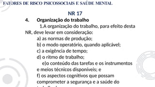 FATORES DE RISCO PSICOSSOCIAIS E SAÚDE MENTAL
NR 17
4. Organização do trabalho
1.A organização do trabalho, para efeito desta
NR, deve levar em consideração:
a) as normas de produção;
b) o modo operatório, quando aplicável;
c) a exigência de tempo;
d) o ritmo de trabalho;
e)o conteúdo das tarefas e os instrumentos
e meios técnicos disponíveis; e
f) os aspectos cognitivos que possam
comprometer a segurança e a saúde do
 