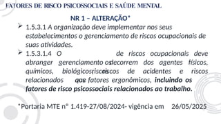 FATORES DE RISCO PSICOSSOCIAIS E SAÚDE MENTAL
NR 1 – ALTERAÇÃO*
 1.5.3.1 A organização deve implementar nos seus
estabelecimentos o gerenciamento de riscos ocupacionais de
suas atividades.
de riscos ocupacionais deve
O
gerenciamento os
riscos
que
 1.5.3.1.4
abranger
químicos, biológicos, riscos de acidentes e
decorrem dos agentes físicos,
riscos
relacionados aos fatores ergonômicos, incluindo os
fatores de risco psicossociais relacionados ao trabalho.
*Portaria MTE nº 1.419-27/08/2024- vigência em 26/05/2025
 