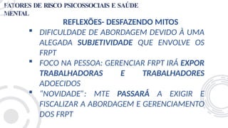 FATORES DE RISCO PSICOSSOCIAIS E SAÚDE
MENTAL
REFLEXÕES- DESFAZENDO MITOS
 DIFICULDADE DE ABORDAGEM DEVIDO À UMA
ALEGADA SUBJETIVIDADE QUE ENVOLVE OS
FRPT
 FOCO NA PESSOA: GERENCIAR FRPT IRÁ EXPOR
TRABALHADORAS E TRABALHADORES
ADOECIDOS
 “NOVIDADE”: MTE PASSARÁ A EXIGIR E
FISCALIZAR A ABORDAGEM E GERENCIAMENTO
DOS FRPT
 