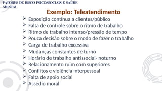 Exemplo: Teleatendimento
 Exposição contínua a clientes/público
 Falta de controle sobre o ritmo de trabalho
 Ritmo de trabalho intenso/pressão de tempo
 Pouca decisão sobre o modo de fazer o trabalho
 Carga de trabalho excessiva
 Mudanças constantes de turno
 Horário de trabalho antissocial- noturno
 Relacionamento ruim com superiores
 Conflitos e violência interpessoal
 Falta de apoio social
 Assédio moral
FATORES DE RISCO PSICOSSOCIAIS E SAÚDE
MENTAL
 