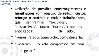 Utilização de pressões, constrangimentos e
humilhações com objetivo de reduzir custos,
reforçar o controle e excluir trabalhadores,
“excluídos”,
“inúteis”, “colocados
de lado”,
que sentiram-se
“descartáveis”, foram
encostados”.
 “Fomos tratados como bicho, como descarte.”
 “Passaram o rolo compressor em cima
da gente.”
FATORES DE RISCO PSICOSSOCIAIS E SAÚDE
MENTAL
 