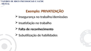 Exemplo: PRIVATIZAÇÃO
 Insegurança no trabalho/demissões
 Insatisfação no trabalho
 Falta de reconhecimento
 Subutilização de habilidades
FATORES DE RISCO PSICOSSOCIAIS E SAÚDE
MENTAL
 