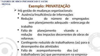 Exemplo: PRIVATIZAÇÃO
 Má gestão de mudanças organizacionais:
 Ausência/Insuficiência de informações
 Redução do número de empregados
sem planejamento adequado - sobrecarga de
trabalho
 Falta de planejamento visando a
redução dos impactos decorrentes de obras de
reformas
 Contingente reduzido de trabalhadores (as) para o
desempenho das atividades
 Falta de acompanhamento dos (as)
trabalhadores (as) que permanecem na empresa-
FATORES DE RISCO PSICOSSOCIAIS E SAÚDE
MENTAL
 