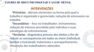 FATORES DE RISCO PSICOSSOCIAIS E SAÚDE MENTAL
INTERVENÇÕES
•Primárias - alteram elementos na forma pela qual o
trabalho é organizado e gerenciado; redução de estressores no
trabalho
•Secundárias – foco no trabalhador; treinamentos;
redução de estresse percebido pelo indivíduo e suas
estratégias de enfrentamento
•Terciárias - diagnóstico precoce dos efeitos a fim de
reduzir as consequências em todos os níveis (individual,
familiar e funcional); tratamento e acompanhamento;
reinserção dos trabalhadores adoecidos
 