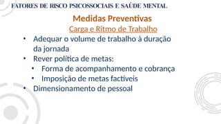 FATORES DE RISCO PSICOSSOCIAIS E SAÚDE MENTAL
Medidas Preventivas
Carga e Ritmo de Trabalho
• Adequar o volume de trabalho à duração
da jornada
• Rever política de metas:
• Forma de acompanhamento e cobrança
• Imposição de metas factíveis
• Dimensionamento de pessoal
 