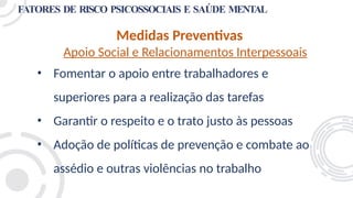 FATORES DE RISCO PSICOSSOCIAIS E SAÚDE MENTAL
Medidas Preventivas
Apoio Social e Relacionamentos Interpessoais
• Fomentar o apoio entre trabalhadores e
superiores para a realização das tarefas
• Garantir o respeito e o trato justo às pessoas
• Adoção de políticas de prevenção e combate ao
assédio e outras violências no trabalho
 