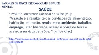 FATORES DE RISCO PSICOSSOCIAIS E SAÚDE
MENTAL
SAÚDE
•1986- 8ª Conferência Nacional de Saúde (MS):
“A saúde é a resultante das condições de alimentação,
habitação, educação, renda, meio ambiente, trabalho,
emprego, lazer, liberdade, acesso e posse de terra e
acesso a serviços de saúde. ” (grifo nosso)
https://bvsms.saude.gov.br/bvs/publicacoes/8_conferencia_nacional_saude_relat
orio_final.pdf
 