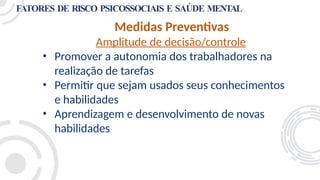 FATORES DE RISCO PSICOSSOCIAIS E SAÚDE MENTAL
Medidas Preventivas
Amplitude de decisão/controle
• Promover a autonomia dos trabalhadores na
realização de tarefas
• Permitir que sejam usados seus conhecimentos
e habilidades
• Aprendizagem e desenvolvimento de novas
habilidades
 