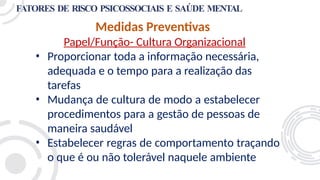 FATORES DE RISCO PSICOSSOCIAIS E SAÚDE MENTAL
Medidas Preventivas
Papel/Função- Cultura Organizacional
• Proporcionar toda a informação necessária,
adequada e o tempo para a realização das
tarefas
• Mudança de cultura de modo a estabelecer
procedimentos para a gestão de pessoas de
maneira saudável
• Estabelecer regras de comportamento traçando
o que é ou não tolerável naquele ambiente
 