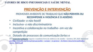 FATORES DE RISCO PSICOSSOCIAIS E SAÚDE MENTAL
PREVENÇÃO E INTERVENÇÃO
PROMOVER AMBIENTE DE TRABALHO QUE NÃO PERMITA OU
RECOMPENSE A VIOLÊNCIA E O ASSÉDIO:
• Civilizado- e não hostil
• Inclusivo- e não discriminatório
• Incentiva a colaboração no trabalho- em vez da
competição
• Dotado de processos de comunicação fortes e
construtivos
OIT. Ambientes de trabalho seguros e saudáveis livres de violência e de assédio – Genebra, OIT, 2020. Disponível
em https://www.ilo.org/wcmsp5/groups/public/---europe/---ro-geneva/---ilo-lisbon/ documents/publication
/wcms_783092.pdf
 
