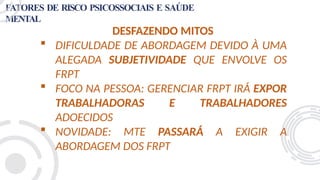 FATORES DE RISCO PSICOSSOCIAIS E SAÚDE
MENTAL
DESFAZENDO MITOS
 DIFICULDADE DE ABORDAGEM DEVIDO À UMA
ALEGADA SUBJETIVIDADE QUE ENVOLVE OS
FRPT
 FOCO NA PESSOA: GERENCIAR FRPT IRÁ EXPOR
TRABALHADORAS E TRABALHADORES
ADOECIDOS
 NOVIDADE: MTE PASSARÁ A EXIGIR A
ABORDAGEM DOS FRPT
 