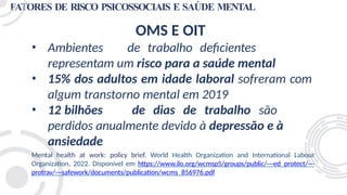 FATORES DE RISCO PSICOSSOCIAIS E SAÚDE MENTAL
OMS E OIT
• Ambientes de trabalho deficientes
representam um risco para a saúde mental
• 15% dos adultos em idade laboral sofreram com
algum transtorno mental em 2019
• 12 bilhões de dias de trabalho são
perdidos anualmente devido à depressão e à
ansiedade
Mental health at work: policy brief. World Health Organization and International Labour
Organization, 2022. Disponível em https://www.ilo.org/wcmsp5/groups/public/---ed_protect/---
protrav/---safework/documents/publication/wcms_856976.pdf
 