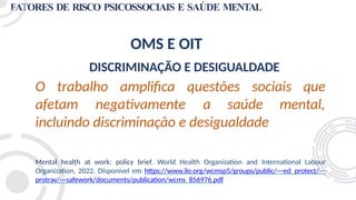 FATORES DE RISCO PSICOSSOCIAIS E SAÚDE MENTAL
OMS E OIT
DISCRIMINAÇÃO E DESIGUALDADE
O trabalho amplifica questões sociais que
mental,
afetam negativamente a saúde
incluindo discriminação e desigualdade
Mental health at work: policy brief. World Health Organization and International Labour
Organization, 2022. Disponível em https://www.ilo.org/wcmsp5/groups/public/---ed_protect/---
protrav/---safework/documents/publication/wcms_856976.pdf
 