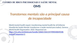 FATORES DE RISCO PSICOSSOCIAIS E SAÚDE MENTAL
OMS
Transtornos mentais são a principal causa
de incapacidade
World mental health report: transforming mental health for all (Informe
Mundial de Saúde Mental: transformar a saúde mental para todos). Geneva:
World Health Organization; 2022. Disponível em
https://iris.who.int/bitstream/handle/10665/356119/9789240049338-
eng.pdf?sequence=1
 