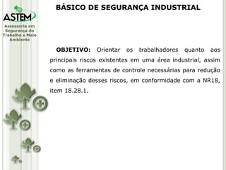 OBJETIVO:  Orientar os trabalhadores quanto aos principais riscos existentes em uma área industrial, assim como as ferramentas de controle necessárias para redução e eliminação desses riscos, em conformidade com a NR18, item 18.28.1. BÁSICO DE SEGURANÇA INDUSTRIAL 