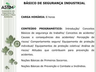 CARGA HORÁRIA:  8 horas CONTEÚDO PROGRAMÁTICO:  Introdução/ Conceitos Básicos de segurança do trabalho/ Conceitos de acidente/ Causas e consequências dos acidentes/ Percepção de riscos/ Comportamento seguro/ Equipamento de proteção individual/ Equipamentos de proteção coletiva/ Análise de riscos/ Atitudes que contribuem para prevenção de acidentes. Noções Básicas de Primeiros Socorros. Noções Básicas de Prevenção e Combate a Incêndios. BÁSICO DE SEGURANÇA INDUSTRIAL 