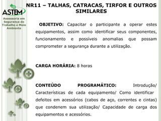 OBJETIVO:  Capacitar o participante a operar estes equipamentos, assim como identificar seus componentes, funcionamento e possíveis anomalias que possam comprometer a segurança durante a utilização. CARGA HORÁRIA:  8 horas CONTEÚDO PROGRAMÁTICO:  Introdução/ Características de cada equipamento/ Como identificar  defeitos em acessórios (cabos de aço, correntes e cintas) que condenem sua utilização/ Capacidade de carga dos equipamentos e acessórios. NR11 – TALHAS, CATRACAS, TIRFOR E OUTROS SIMILARES 