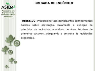 OBJETIVO:  Proporcionar aos participantes conhecimentos básicos sobre prevenção, isolamento e extinção de princípios de incêndios, abandono de área, técnicas de primeiros socorros, adequando a empresa às legislações específicas. BRIGADA DE INCÊNDIO 