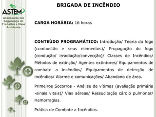 CARGA HORÁRIA:  16 horas CONTEÚDO PROGRAMÁTICO:  Introdução/ Teoria do fogo (combustão e seus elementos)/ Propagação do fogo (condução/ irradiação/convecção)/ Classes de Incêndios/ Métodos de extinção/ Agentes extintores/ Equipamentos de combate a incêndios/ Equipamentos de detecção de incêndios/ Alarme e comunicações/ Abandono de área. Primeiros Socorros - Análise de vítimas (avaliação primária -sinais vitais)/ Vias aéreas/ Ressucitação cárdio pulmonar/ Hemorragias. Prática de Combate a Incêndios. BRIGADA DE INCÊNDIO 