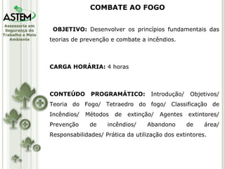 OBJETIVO:  Desenvolver os princípios fundamentais das teorias de prevenção e combate a incêndios. CARGA HORÁRIA:  4 horas CONTEÚDO PROGRAMÁTICO:  Introdução/ Objetivos/ Teoria do Fogo/ Tetraedro do fogo/ Classificação de Incêndios/ Métodos de extinção/ Agentes extintores/ Prevenção de incêndios/ Abandono de área/ Responsabilidades/ Prática da utilização dos extintores. COMBATE AO FOGO 