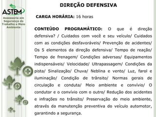 CARGA HORÁRIA:  16 horas CONTEÚDO PROGRAMÁTICO:  O que é direção defensiva? / Cuidados com você e seu veículo/ Cuidados com as condições desfavoráveis/ Prevenção de acidentes/ Os 5 elementos da direção defensiva/ Tempo de reação/ Tempo de frenagem/ Condições adversas/ Equipamentos indispensáveis/ Velocidade/ Ultrapassagem/ Condições da pista/ Sinalização/ Chuva/ Neblina e vento/ Luz, farol e iluminação/ Condição de trânsito/ Normas gerais de circulação e conduta/ Meio ambiente e convívio/ O condutor e o convívio com o outro/ Redução dos acidentes e infrações no trânsito/ Preservação do meio ambiente, através da manutenção preventiva do veículo automotor, garantindo a segurança. DIREÇÃO DEFENSIVA 