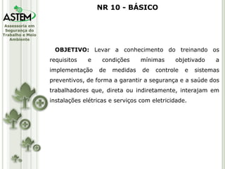 OBJETIVO:  Levar a conhecimento do treinando os requisitos e condições mínimas objetivado a implementação de medidas de controle e sistemas preventivos, de forma a garantir a segurança e a saúde dos trabalhadores que, direta ou indiretamente, interajam em instalações elétricas e serviços com eletricidade. NR 10 - BÁSICO 