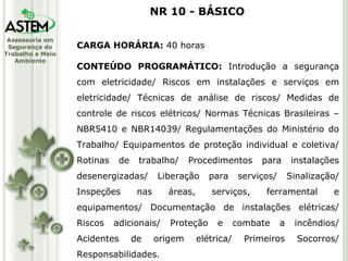 CARGA HORÁRIA:  40 horas CONTEÚDO PROGRAMÁTICO:  Introdução a segurança com eletricidade/ Riscos em instalações e serviços em eletricidade/ Técnicas de análise de riscos/ Medidas de controle de riscos elétricos/ Normas Técnicas Brasileiras – NBR5410 e NBR14039/ Regulamentações do Ministério do Trabalho/ Equipamentos de proteção individual e coletiva/ Rotinas de trabalho/ Procedimentos para instalações desenergizadas/ Liberação para serviços/ Sinalização/ Inspeções nas áreas, serviços, ferramental e equipamentos/ Documentação de instalações elétricas/ Riscos adicionais/ Proteção e combate a incêndios/ Acidentes de origem elétrica/ Primeiros Socorros/ Responsabilidades. NR 10 - BÁSICO 