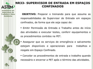 OBJETIVO:  Preparar o treinando para que assuma as responsabilidades de Supervisor de Entrada em espaços confinados, de forma que ele seja capaz de: Emitir Permissão de Entrada e Trabalho antes do início das atividades e executar testes, conferir equipamentos e os procedimentos contidos na PET. Assegurar que os serviços de emergência e salvamento estejam disponíveis e operacionais para  trabalhos e resgate em Espaço Confinado. Cancelar os procedimentos de entrada e trabalho quando necessário e encerrar a PET após o término das atividades. NR33- SUPERVISOR DE ENTRADA EM ESPAÇOS CONFINADOS 
