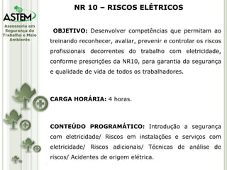 OBJETIVO:  Desenvolver competências que permitam ao treinando reconhecer, avaliar, prevenir e controlar os riscos profissionais decorrentes do trabalho com eletricidade, conforme prescrições da NR10, para garantia da segurança e qualidade de vida de todos os trabalhadores. CARGA HORÁRIA:  4 horas. CONTEÚDO PROGRAMÁTICO:  Introdução a segurança com eletricidade/ Riscos em instalações e serviços com eletricidade/ Riscos adicionais/ Técnicas de análise de riscos/ Acidentes de origem elétrica. NR 10 – RISCOS ELÉTRICOS 