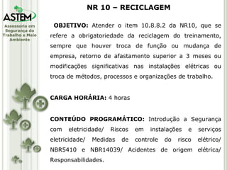 OBJETIVO:  Atender o item 10.8.8.2 da NR10, que se refere a obrigatoriedade da reciclagem do treinamento, sempre que houver troca de função ou mudança de empresa, retorno de afastamento superior a 3 meses ou modificações significativas nas instalações elétricas ou troca de métodos, processos e organizações de trabalho. CARGA HORÁRIA:  4 horas CONTEÚDO PROGRAMÁTICO:  Introdução a Segurança com eletricidade/ Riscos em instalações e serviços eletricidade/ Medidas de controle do risco elétrico/ NBR5410 e NBR14039/ Acidentes de origem elétrica/ Responsabilidades. NR 10 – RECICLAGEM 