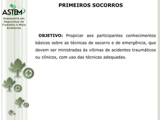 OBJETIVO:  Propiciar aos participantes conhecimentos básicos sobre as técnicas de socorro e de emergência, que devem ser ministradas às vítimas de acidentes traumáticos ou clínicos, com uso das técnicas adequadas. PRIMEIROS SOCORROS 