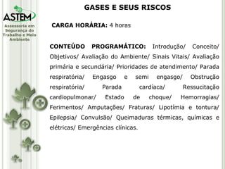 CARGA HORÁRIA:  4 horas CONTEÚDO PROGRAMÁTICO:  Introdução/ Conceito/ Objetivos/ Avaliação do Ambiente/ Sinais Vitais/ Avaliação primária e secundária/ Prioridades de atendimento/ Parada respiratória/ Engasgo e semi engasgo/ Obstrução respiratória/ Parada cardíaca/ Ressucitação cardiopulmonar/ Estado de choque/ Hemorragias/ Ferimentos/ Amputações/ Fraturas/ Lipotímia e tontura/ Epilepsia/ Convulsão/ Queimaduras térmicas, químicas e elétricas/ Emergências clínicas. GASES E SEUS RISCOS 