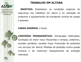OBJETIVO:  Estabelecer as condições exigíveis de segurança nos trabalhos em altura e na utilização de andaimes e equipamentos de transporte vertical de cargas e pessoas. CARGA HORÁRIA:  2 horas CONTEÚDO PROGRAMÁTICO:  Introdução/ Definições/ Condições de maior risco/ Passarelas e rampas, andaimes, escadas portáteis, escadas fixas/ Prevenção de acidentes nos serviços em altura/ Medidas de proteção contra queda humana e de materiais/ Equipamentos de proteção individual. TRABALHO EM ALTURA 