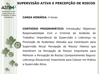 CARGA HORÁRIA:  4 horas CONTEÚDO PROGRAMÁTICO:  Introdução/ Objetivos/ Responsabilidade Civil e Criminal do Acidente do Trabalho/ Importância da Supervisão e Liderança na Prevenção de Acidentes/ Atitudes que Contribuem para Supervisão Ativa/ Percepção de Riscos/ Fatores que Interferem na Percepção de Riscos/ Importante para Melhorar a Percepção de Riscos/ Comportamento Seguro/ Liderança Situacional/ Importante para Colocar em Prática a Supervisão Ativa. SUPERVISÃO ATIVA E PERCEPÇÃO DE RISCOS 