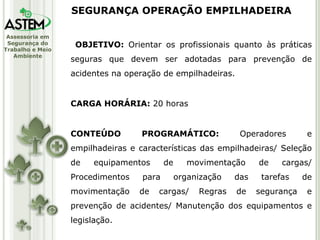 OBJETIVO:  Orientar os profissionais quanto às práticas seguras que devem ser adotadas para prevenção de acidentes na operação de empilhadeiras. CARGA HORÁRIA:  20 horas CONTEÚDO PROGRAMÁTICO:  Operadores e empilhadeiras e características das empilhadeiras/ Seleção de equipamentos de movimentação de cargas/ Procedimentos para organização das tarefas de movimentação de cargas/ Regras de segurança e prevenção de acidentes/ Manutenção dos equipamentos e legislação. SEGURANÇA OPERAÇÃO EMPILHADEIRA 