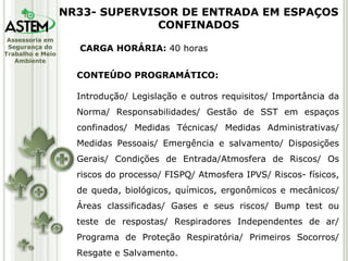 CARGA HORÁRIA:  40 horas CONTEÚDO PROGRAMÁTICO: Introdução/ Legislação e outros requisitos/ Importância da Norma/ Responsabilidades/ Gestão de SST em espaços confinados/ Medidas Técnicas/ Medidas Administrativas/ Medidas Pessoais/ Emergência e salvamento/ Disposições Gerais/ Condições de Entrada/Atmosfera de Riscos/ Os riscos do processo/ FISPQ/ Atmosfera IPVS/ Riscos- físicos, de queda, biológicos, químicos, ergonômicos e mecânicos/ Áreas classificadas/ Gases e seus riscos/ Bump test ou teste de respostas/ Respiradores Independentes de ar/ Programa de Proteção Respiratória/ Primeiros Socorros/ Resgate e Salvamento. NR33- SUPERVISOR DE ENTRADA EM ESPAÇOS CONFINADOS 